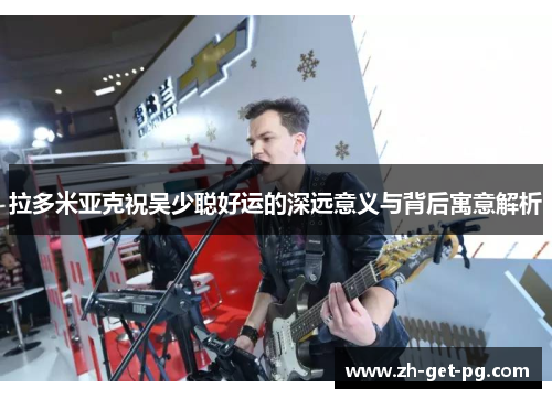 拉多米亚克祝吴少聪好运的深远意义与背后寓意解析