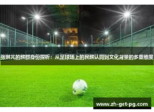 张琳芃的族群身份探析：从足球场上的民族认同到文化背景的多重维度