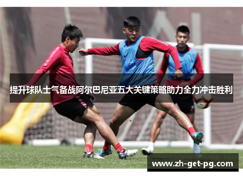 提升球队士气备战阿尔巴尼亚五大关键策略助力全力冲击胜利 提升球队士气备战阿尔巴尼亚五大关键策略助力全力冲击胜利