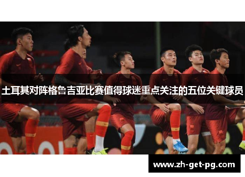 土耳其对阵格鲁吉亚比赛值得球迷重点关注的五位关键球员 土耳其对阵格鲁吉亚比赛值得球迷重点关注的五位关键球员