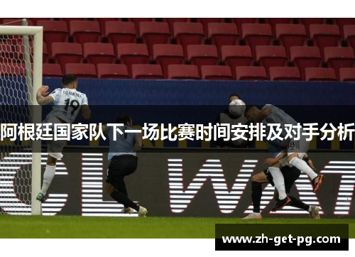 阿根廷国家队下一场比赛时间安排及对手分析 阿根廷国家队下一场比赛时间安排及对手分析