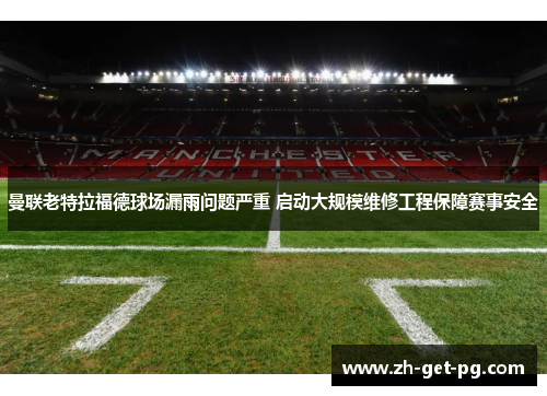 曼联老特拉福德球场漏雨问题严重 启动大规模维修工程保障赛事安全