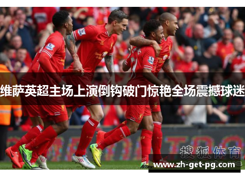 维萨英超主场上演倒钩破门惊艳全场震撼球迷 维萨英超主场上演倒钩破门惊艳全场震撼球迷